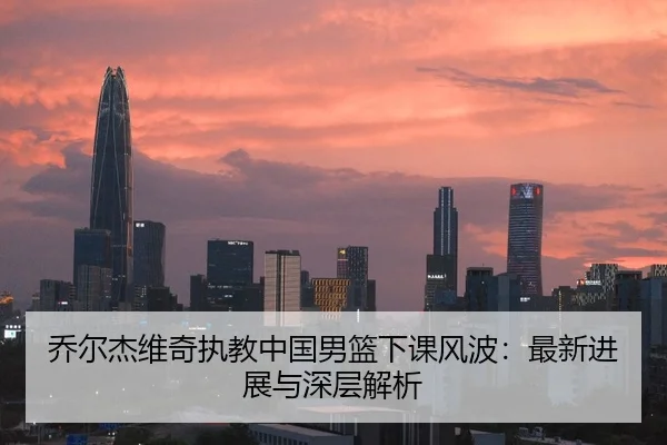 乔尔杰维奇执教中国男篮下课风波：最新进展与深层解析