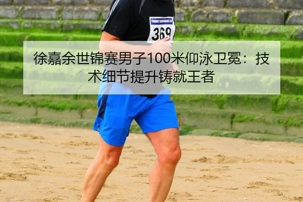 徐嘉余世锦赛男子100米仰泳卫冕：技术细节提升铸就王者