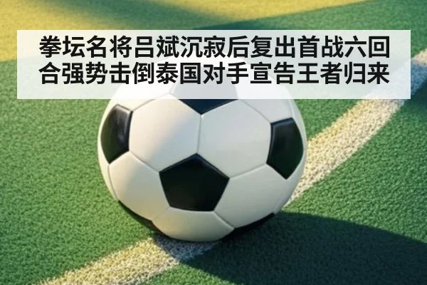 拳坛名将吕斌沉寂后复出首战六回合强势击倒泰国对手宣告王者归来